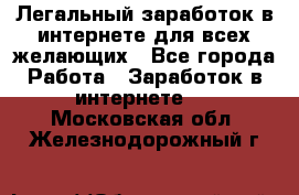 Легальный заработок в интернете для всех желающих - Все города Работа » Заработок в интернете   . Московская обл.,Железнодорожный г.